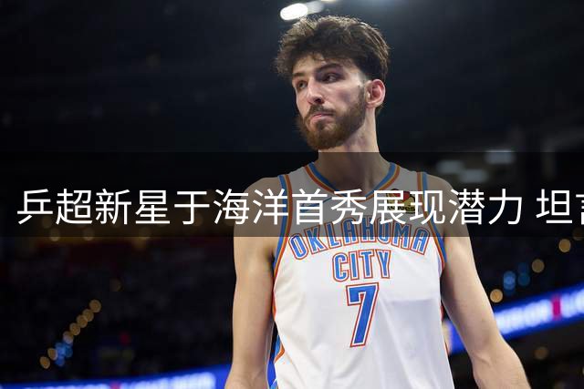 乒超新星于海洋首秀展现潜力 坦言队友支持是动力源泉