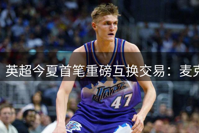 英超今夏首笔重磅互换交易：麦克尼尔与约翰逊互换东家引财务争议